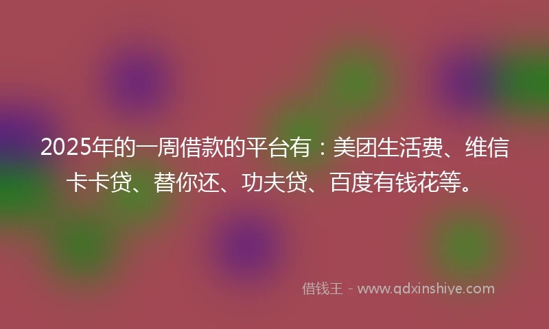 2025年的一周借款的平台有：美团生活费、维信卡卡贷、替你还、功夫贷、百度有钱花等。