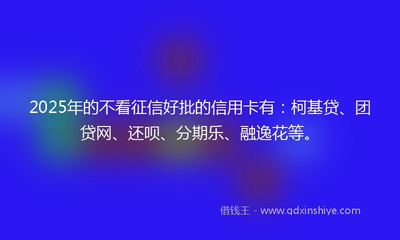 2025年的不看征信好批的信用卡有：柯基贷、团贷网、还呗、分期乐、融逸花等。