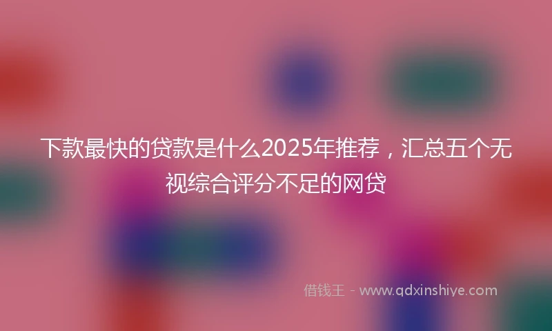 下款最快的贷款是什么2025年推荐，汇总五个无视综合评分不足的网贷