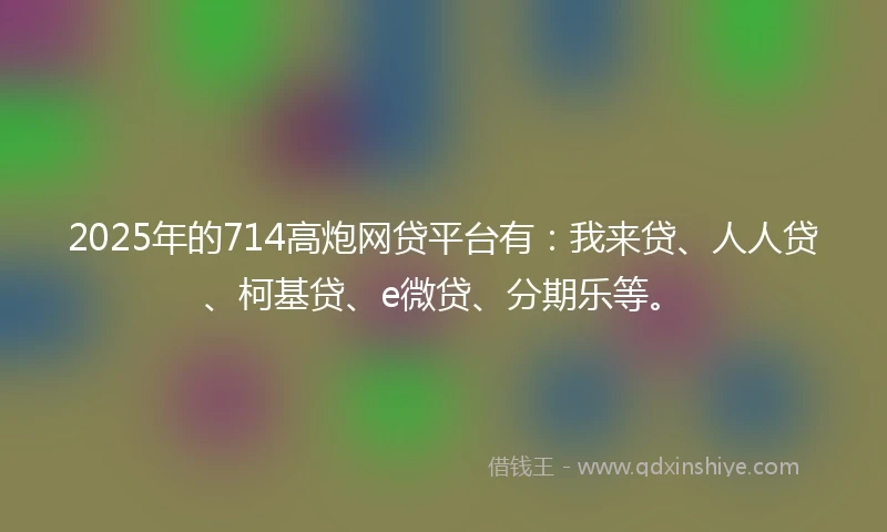 2025年的714高炮网贷平台有：我来贷、人人贷、柯基贷、e微贷、分期乐等。