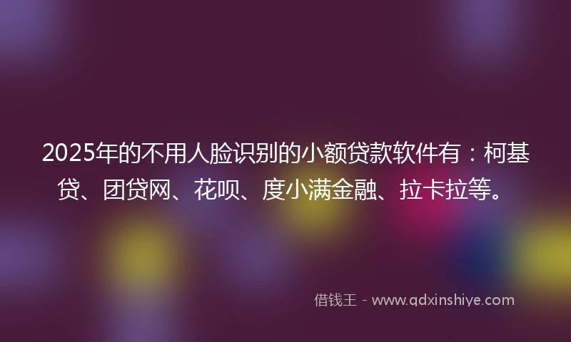 2025年的不用人脸识别的小额贷款软件有：柯基贷、团贷网、花呗、度小满金融、拉卡拉等。