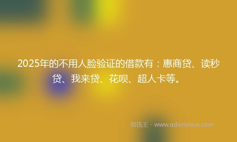 2025年的不用人脸验证的借款有：惠商贷、读秒贷、我来贷、花呗、超人卡等。