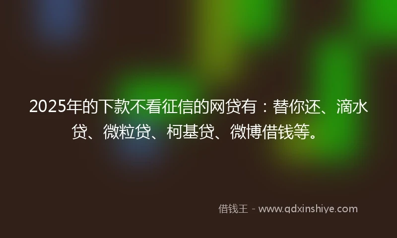 2025年的下款不看征信的网贷有：替你还、滴水贷、微粒贷、柯基贷、微博借钱等。