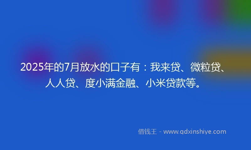 2025年的7月放水的口子有：我来贷、微粒贷、人人贷、度小满金融、小米贷款等。