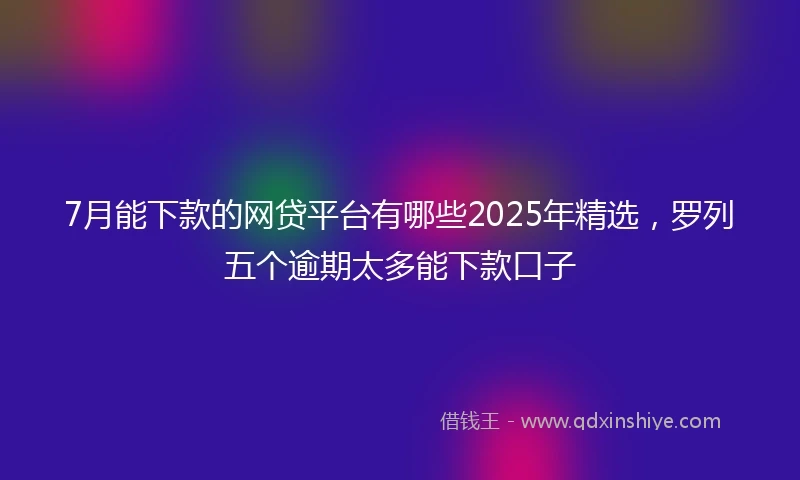 7月能下款的网贷平台有哪些2025年精选，罗列五个逾期太多能下款口子