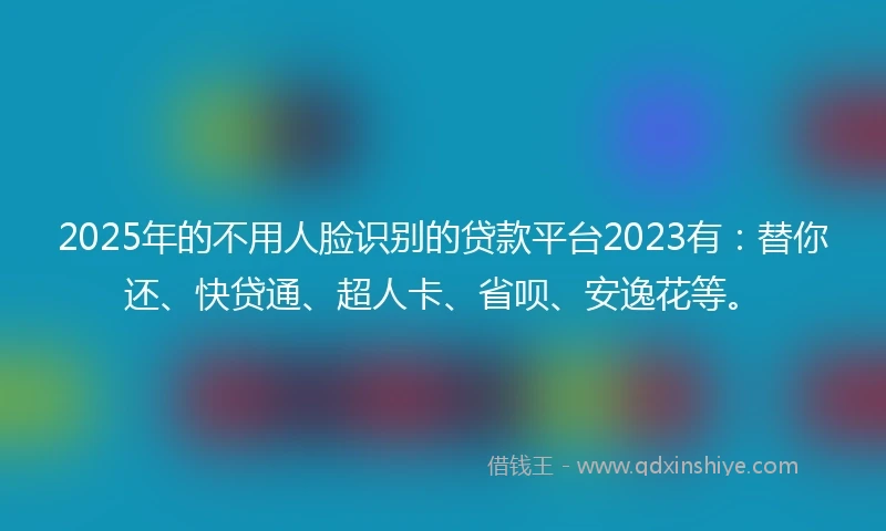2025年的不用人脸识别的贷款平台2023有：替你还、快贷通、超人卡、省呗、安逸花等。