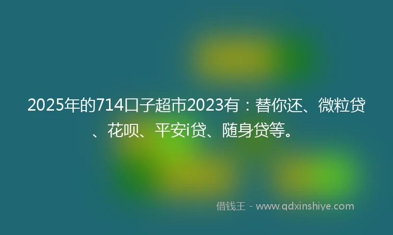 2025年的714口子超市2023有：替你还、微粒贷、花呗、平安i贷、随身贷等。