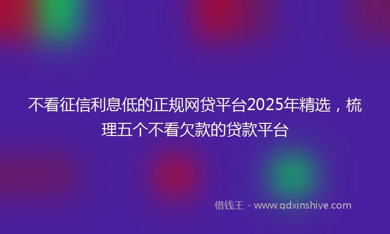 不看征信利息低的正规网贷平台2025年精选，梳理五个不看欠款的贷款平台