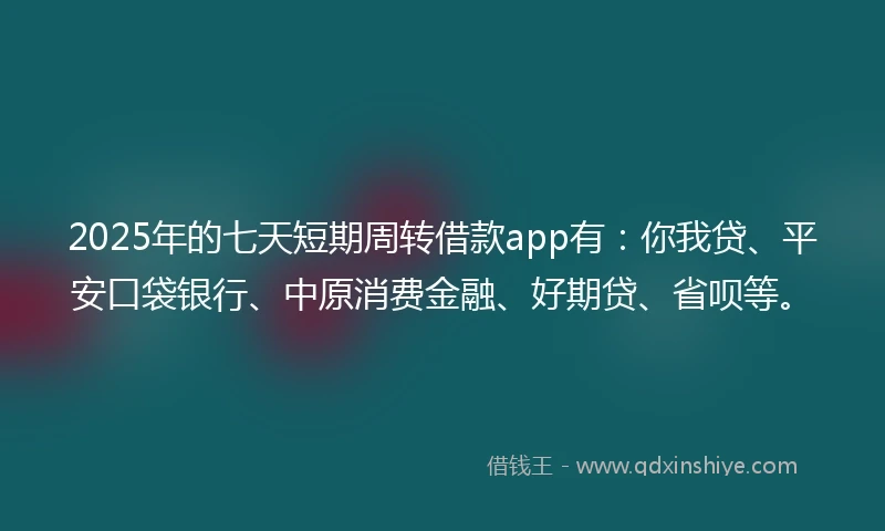 2025年的七天短期周转借款app有：你我贷、平安口袋银行、中原消费金融、好期贷、省呗等。