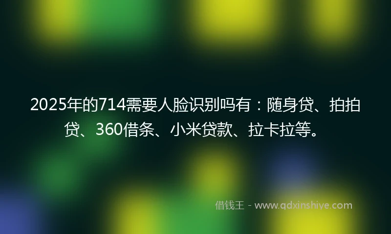 2025年的714需要人脸识别吗有：随身贷、拍拍贷、360借条、小米贷款、拉卡拉等。