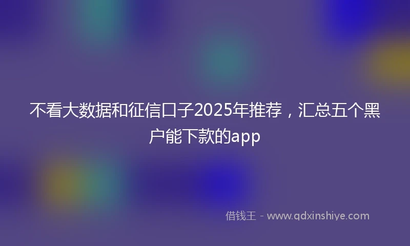 不看大数据和征信口子2025年推荐，汇总五个黑户能下款的app