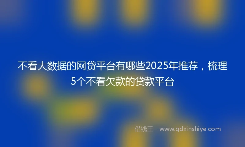 不看大数据的网贷平台有哪些2025年推荐，梳理5个不看欠款的贷款平台