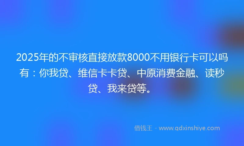 2025年的不审核直接放款8000不用银行卡可以吗有：你我贷、维信卡卡贷、中原消费金融、读秒贷、我来贷等。