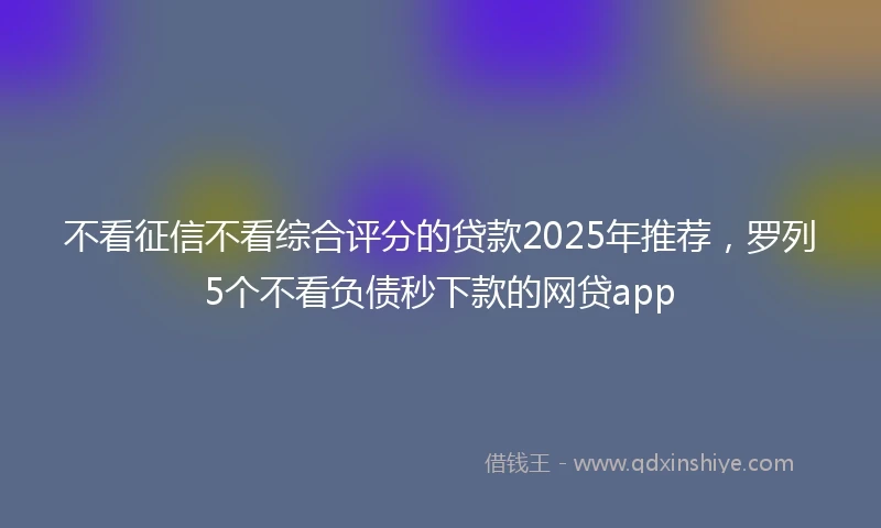 不看征信不看综合评分的贷款2025年推荐，罗列5个不看负债秒下款的网贷app