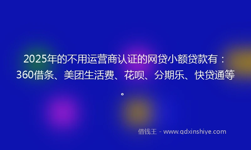 2025年的不用运营商认证的网贷小额贷款有：360借条、美团生活费、花呗、分期乐、快贷通等。