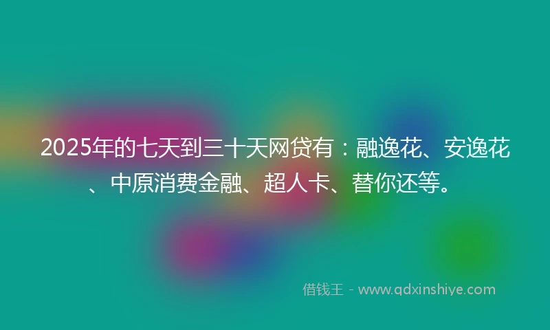 2025年的七天到三十天网贷有：融逸花、安逸花、中原消费金融、超人卡、替你还等。