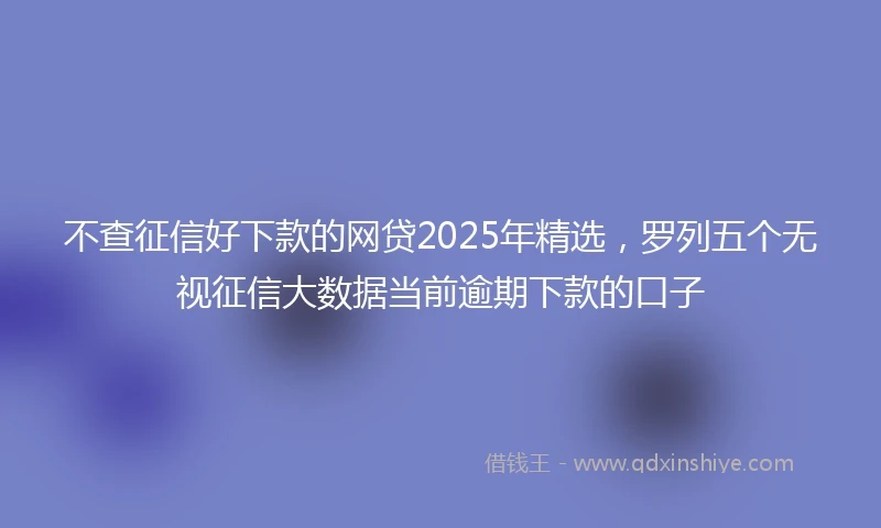 不查征信好下款的网贷2025年精选，罗列五个无视征信大数据当前逾期下款的口子