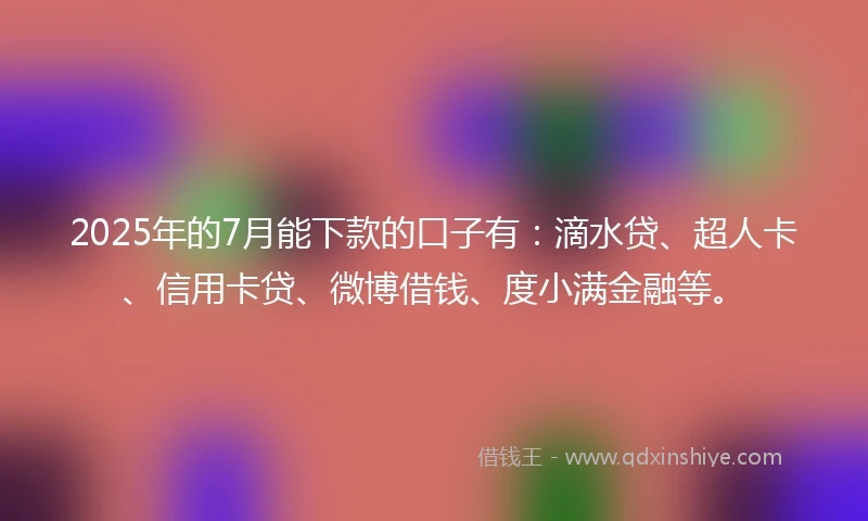 2025年的7月能下款的口子有：滴水贷、超人卡、信用卡贷、微博借钱、度小满金融等。