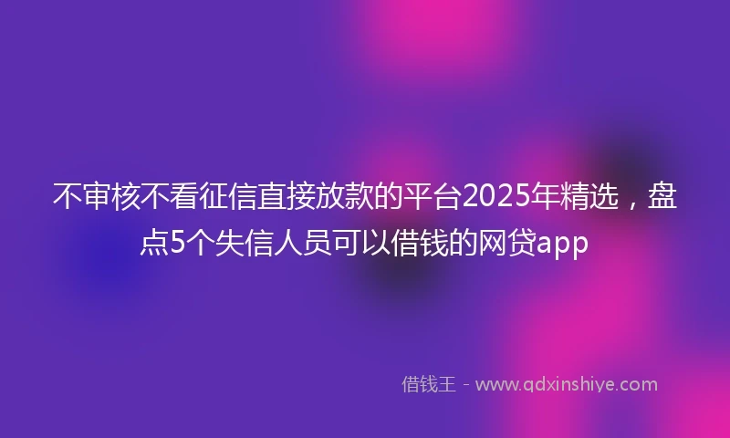不审核不看征信直接放款的平台2025年精选，盘点5个失信人员可以借钱的网贷app