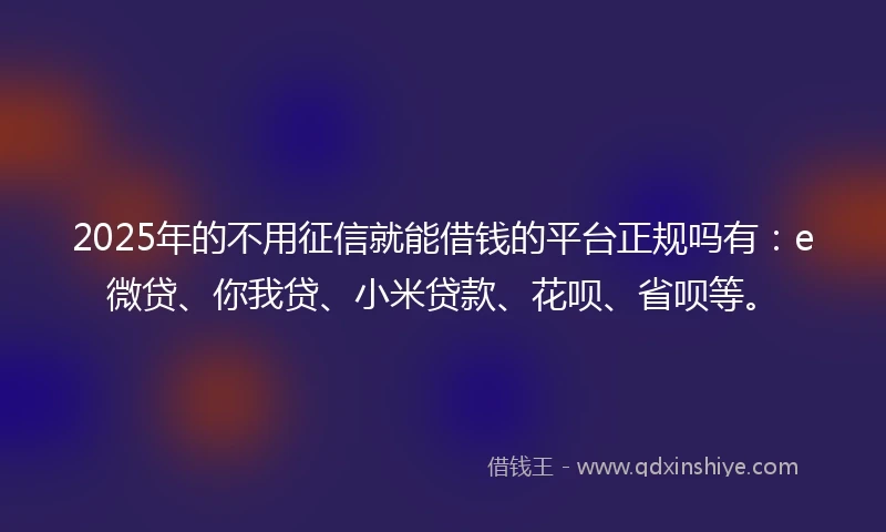 2025年的不用征信就能借钱的平台正规吗有：e微贷、你我贷、小米贷款、花呗、省呗等。