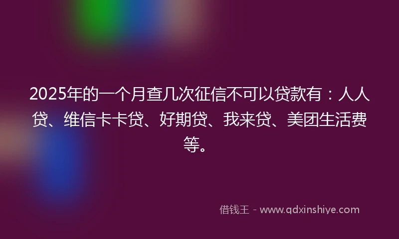 2025年的一个月查几次征信不可以贷款有：人人贷、维信卡卡贷、好期贷、我来贷、美团生活费等。