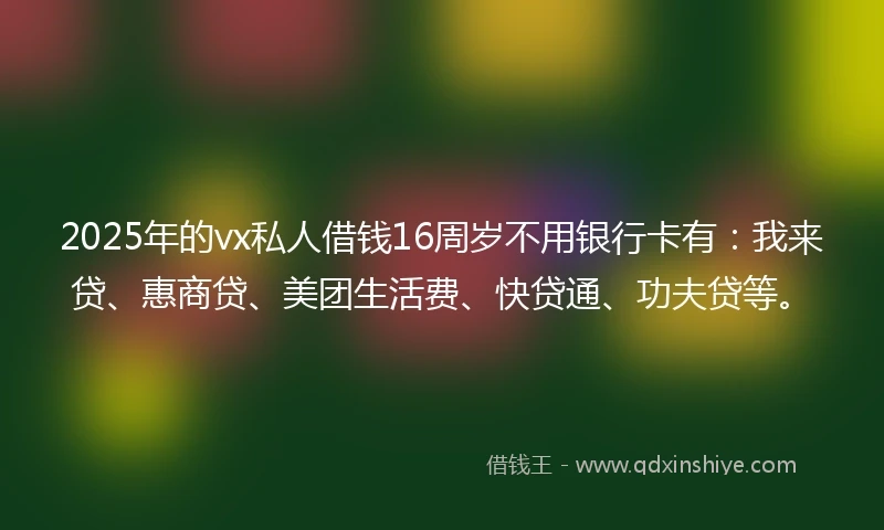 2025年的vx私人借钱16周岁不用银行卡有：我来贷、惠商贷、美团生活费、快贷通、功夫贷等。