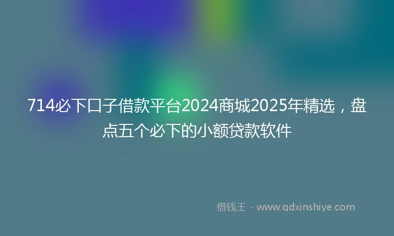714必下口子借款平台2024商城2025年精选，盘点五个必下的小额贷款软件