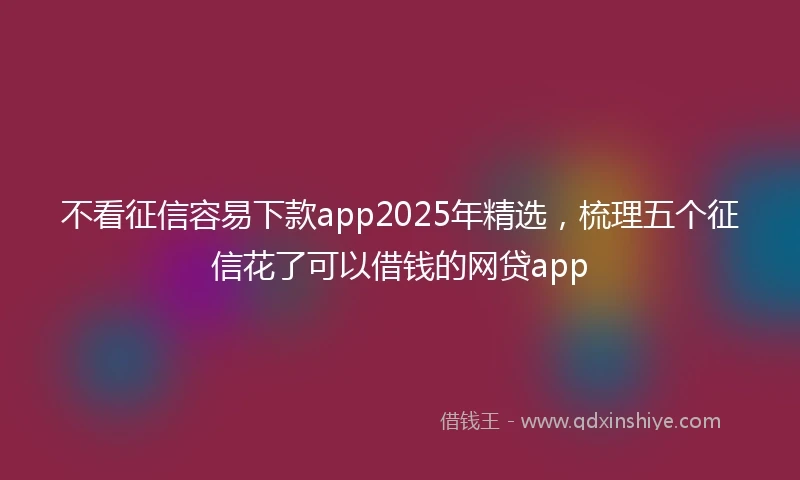 不看征信容易下款app2025年精选，梳理五个征信花了可以借钱的网贷app