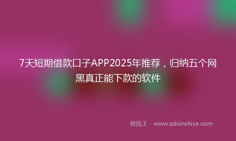7天短期借款口子APP2025年推荐，归纳五个网黑真正能下款的软件