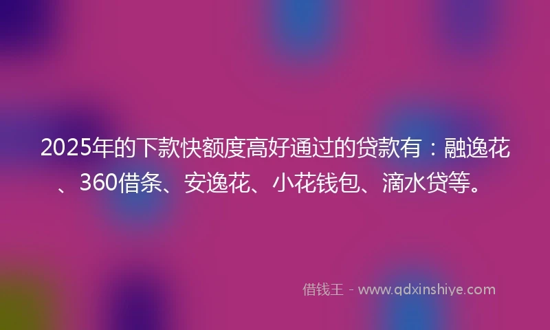 2025年的下款快额度高好通过的贷款有：融逸花、360借条、安逸花、小花钱包、滴水贷等。