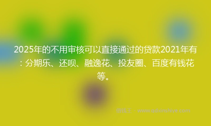 2025年的不用审核可以直接通过的贷款2021年有：分期乐、还呗、融逸花、投友圈、百度有钱花等。