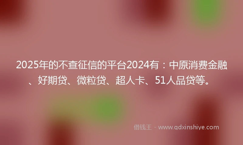 2025年的不查征信的平台2024有：中原消费金融、好期贷、微粒贷、超人卡、51人品贷等。