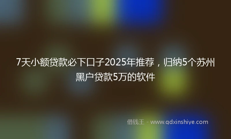 7天小额贷款必下口子2025年推荐，归纳5个苏州黑户贷款5万的软件