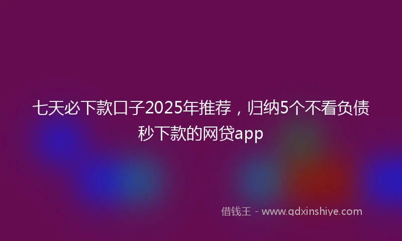 七天必下款口子2025年推荐，归纳5个不看负债秒下款的网贷app