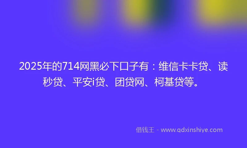 2025年的714网黑必下口子有：维信卡卡贷、读秒贷、平安i贷、团贷网、柯基贷等。