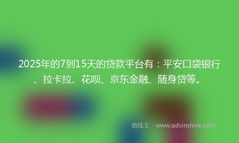 2025年的7到15天的贷款平台有：平安口袋银行、拉卡拉、花呗、京东金融、随身贷等。