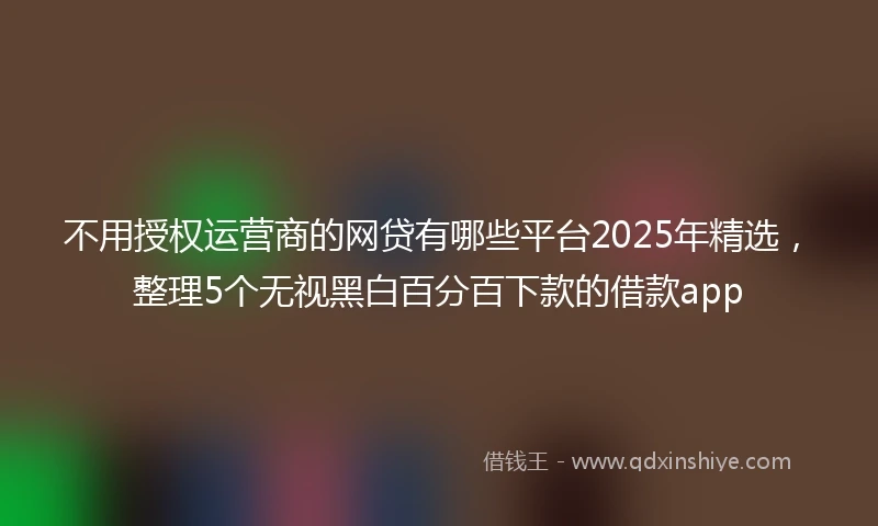 不用授权运营商的网贷有哪些平台2025年精选，整理5个无视黑白百分百下款的借款app