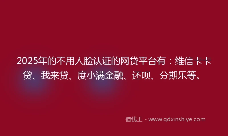 2025年的不用人脸认证的网贷平台有：维信卡卡贷、我来贷、度小满金融、还呗、分期乐等。