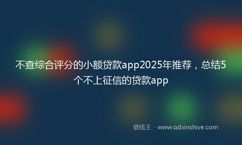 不查综合评分的小额贷款app2025年推荐，总结5个不上征信的贷款app
