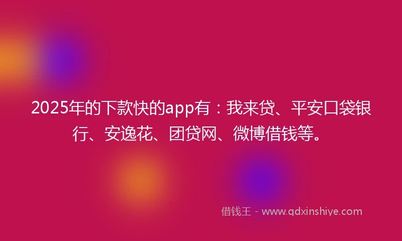 2025年的下款快的app有：我来贷、平安口袋银行、安逸花、团贷网、微博借钱等。