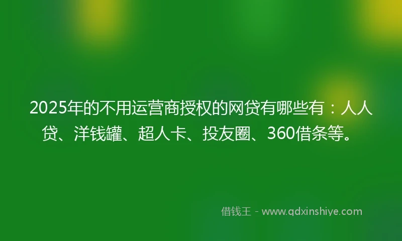 2025年的不用运营商授权的网贷有哪些有：人人贷、洋钱罐、超人卡、投友圈、360借条等。