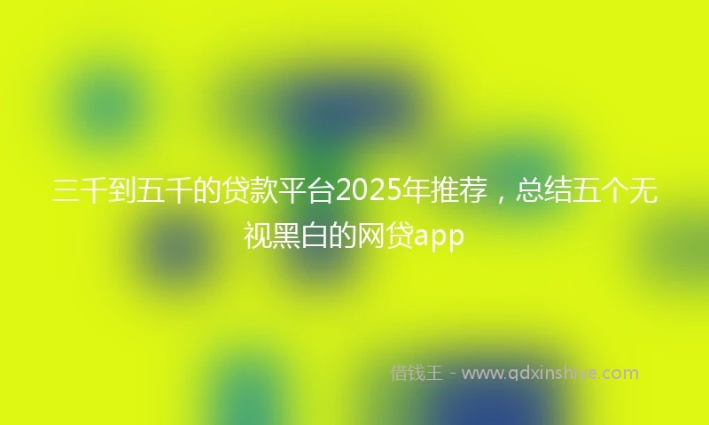 三千到五千的贷款平台2025年推荐，总结五个无视黑白的网贷app