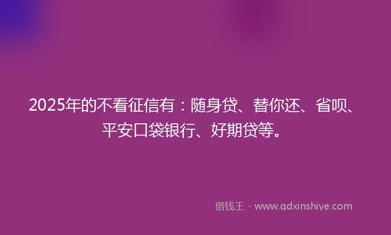 2025年的不看征信有：随身贷、替你还、省呗、平安口袋银行、好期贷等。