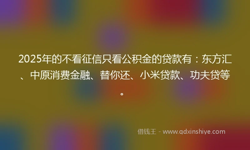 2025年的不看征信只看公积金的贷款有：东方汇、中原消费金融、替你还、小米贷款、功夫贷等。