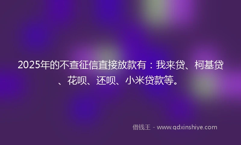 2025年的不查征信直接放款有：我来贷、柯基贷、花呗、还呗、小米贷款等。
