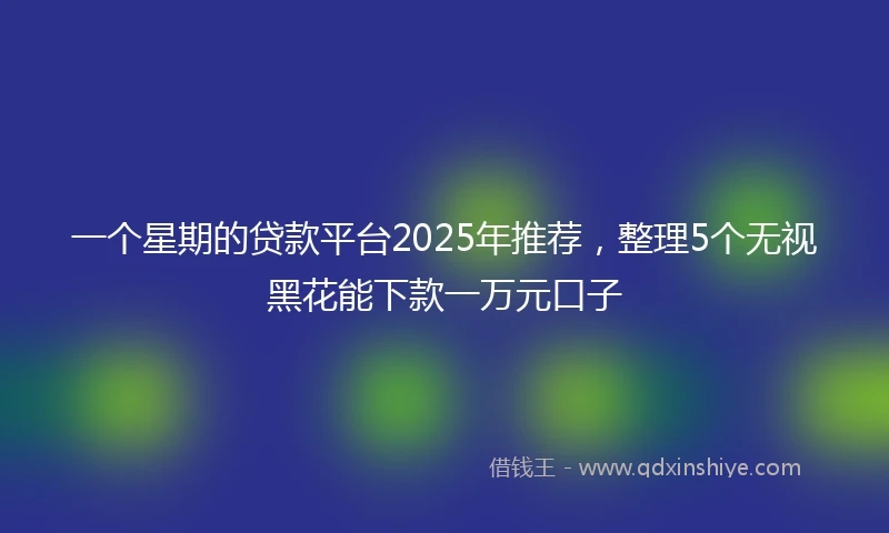 一个星期的贷款平台2025年推荐，整理5个无视黑花能下款一万元口子