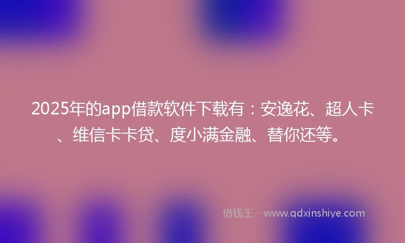 2025年的app借款软件下载有：安逸花、超人卡、维信卡卡贷、度小满金融、替你还等。