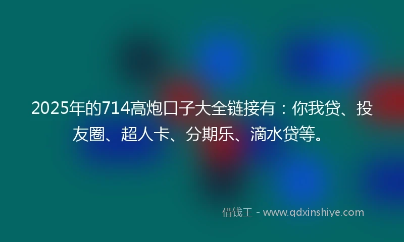 2025年的714高炮口子大全链接有：你我贷、投友圈、超人卡、分期乐、滴水贷等。