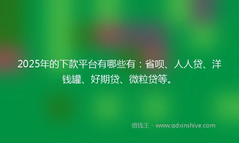 2025年的下款平台有哪些有：省呗、人人贷、洋钱罐、好期贷、微粒贷等。