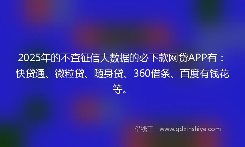 2025年的不查征信大数据的必下款网贷APP有：快贷通、微粒贷、随身贷、360借条、百度有钱花等。